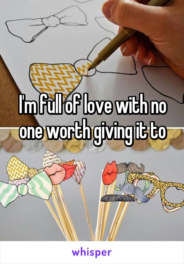 I'm full of love with no one worth giving it to
