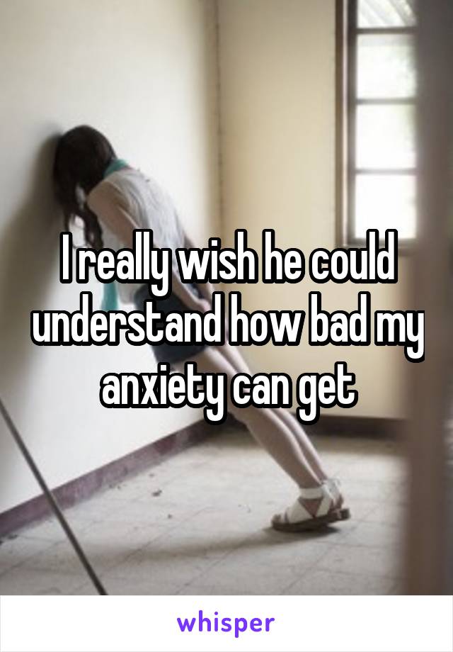 I really wish he could understand how bad my anxiety can get