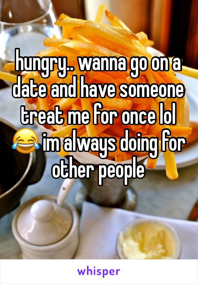 hungry.. wanna go on a date and have someone treat me for once lol 😂 im always doing for other people