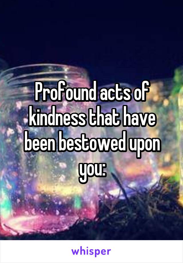 Profound acts of kindness that have been bestowed upon you: