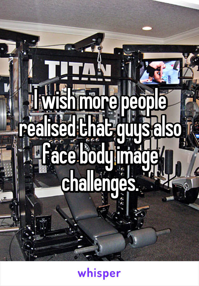 I wish more people realised that guys also face body image challenges.
