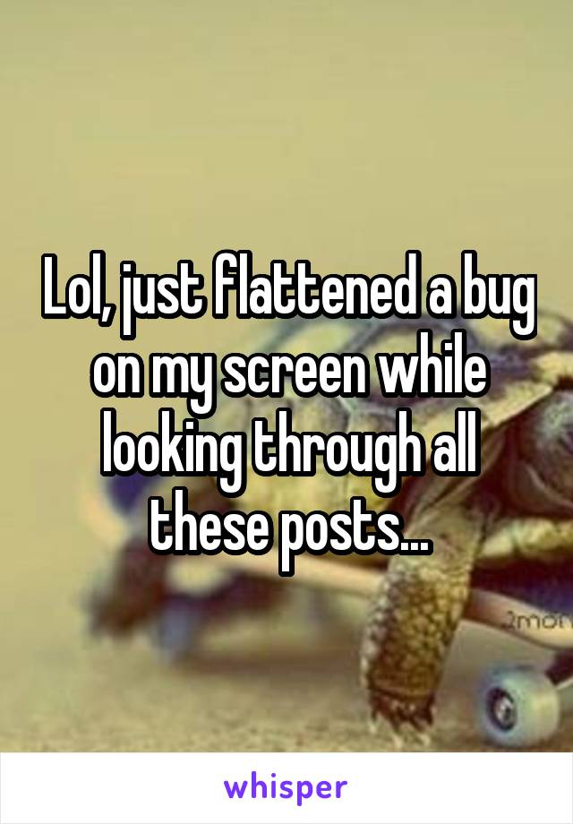 Lol, just flattened a bug on my screen while looking through all these posts...