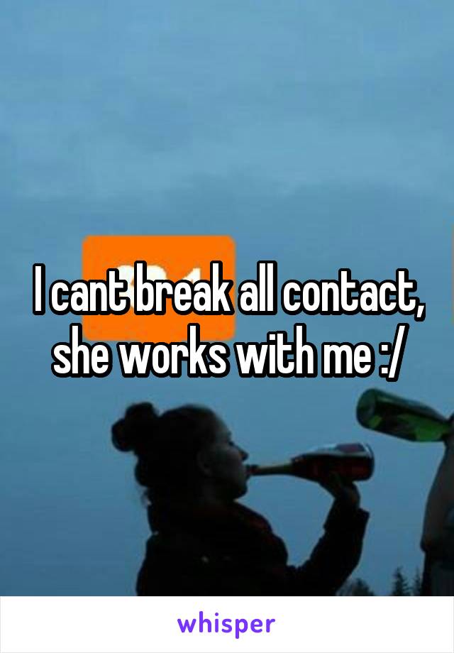 I cant break all contact, she works with me :/