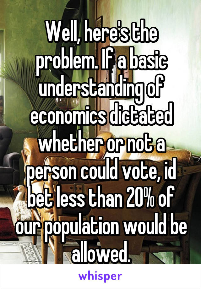 Well, here's the problem. If a basic understanding of economics dictated whether or not a person could vote, id bet less than 20% of our population would be allowed.