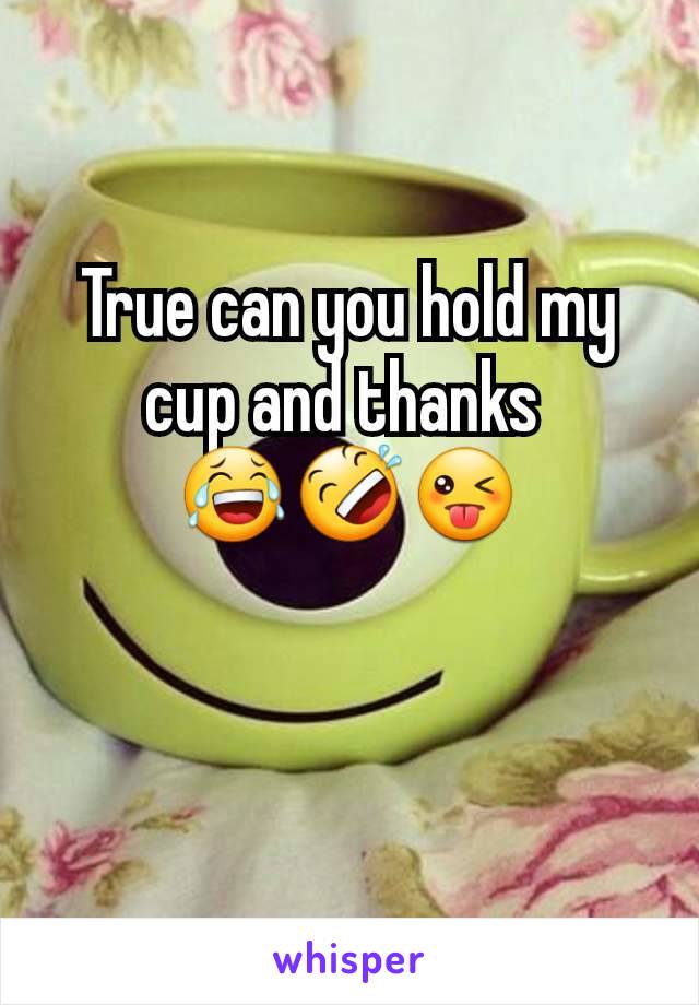 True can you hold my cup and thanks 
😂🤣😜