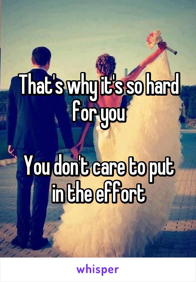 That's why it's so hard for you

You don't care to put in the effort