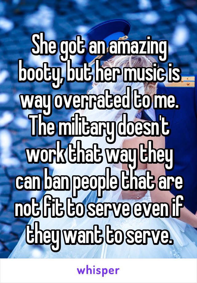 She got an amazing booty, but her music is way overrated to me. The military doesn't work that way they can ban people that are not fit to serve even if they want to serve.