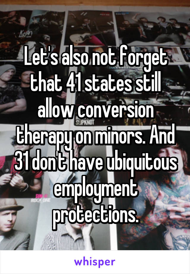 Let's also not forget that 41 states still allow conversion therapy on minors. And 31 don't have ubiquitous employment protections.