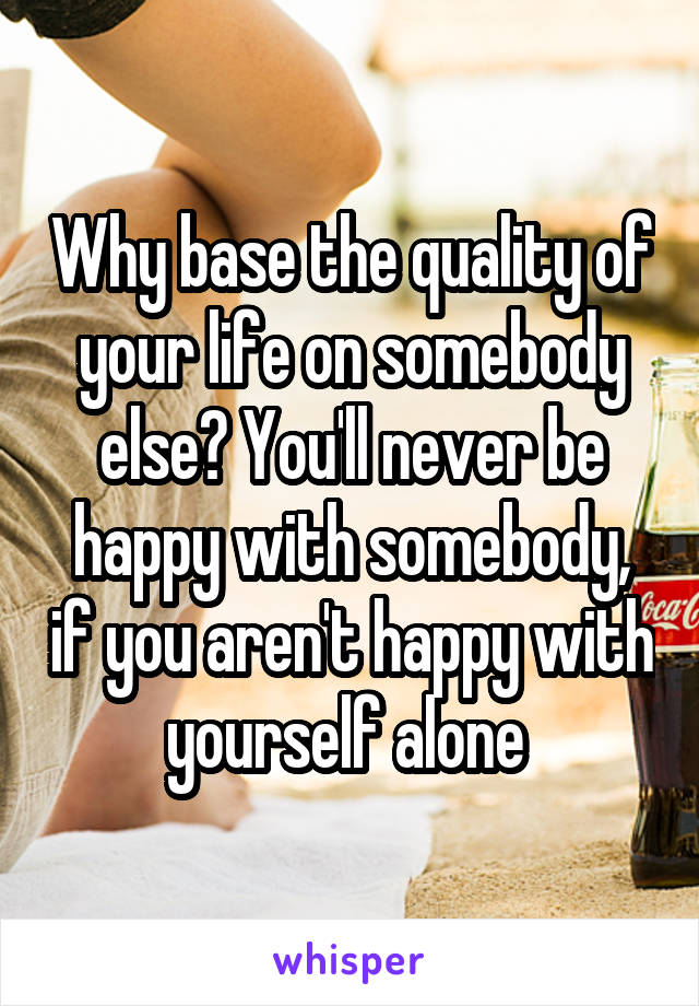 Why base the quality of your life on somebody else? You'll never be happy with somebody, if you aren't happy with yourself alone 