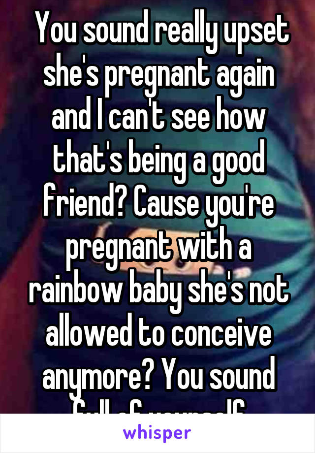  You sound really upset she's pregnant again and I can't see how that's being a good friend? Cause you're pregnant with a rainbow baby she's not allowed to conceive anymore? You sound full of yourself