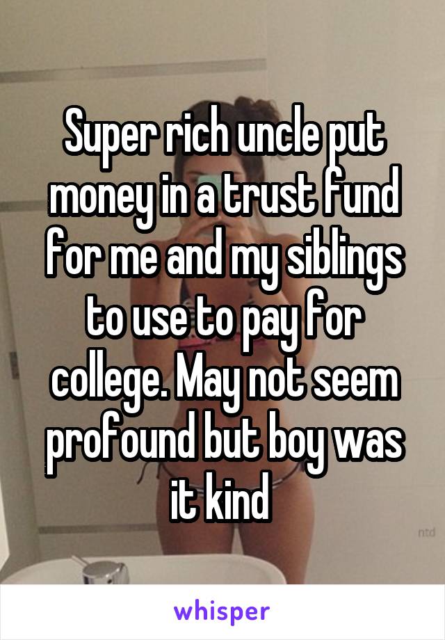 Super rich uncle put money in a trust fund for me and my siblings to use to pay for college. May not seem profound but boy was it kind 