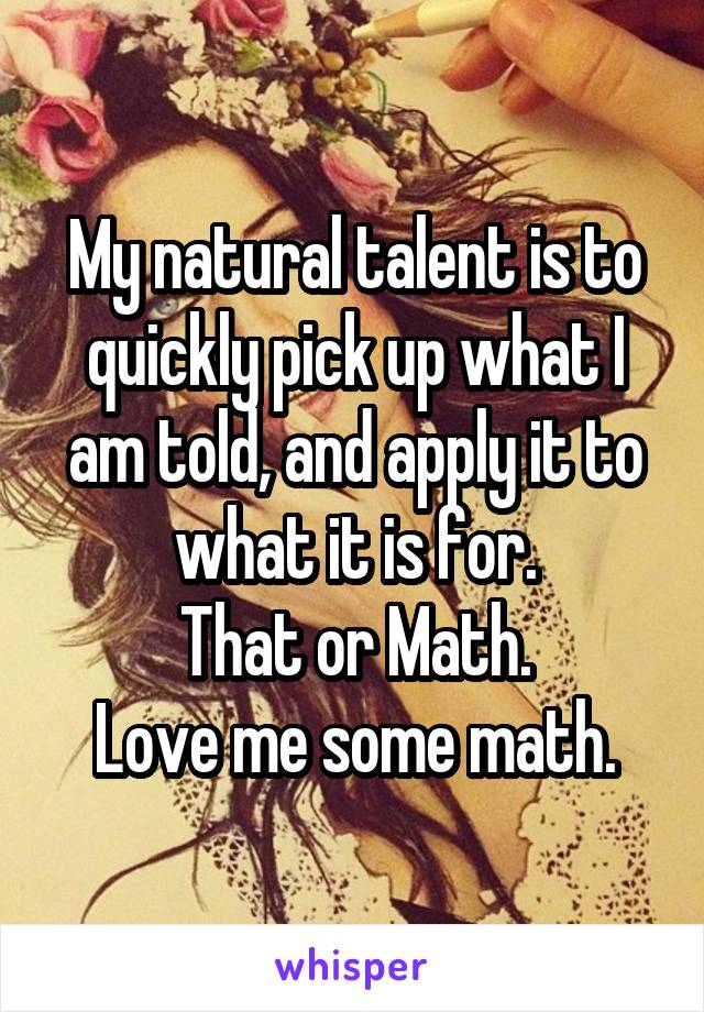 My natural talent is to quickly pick up what I am told, and apply it to what it is for.
That or Math.
Love me some math.