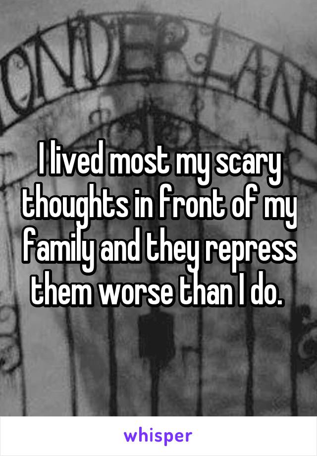I lived most my scary thoughts in front of my family and they repress them worse than I do. 