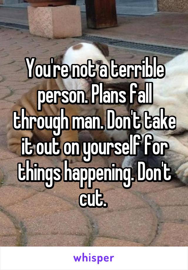 You're not a terrible person. Plans fall through man. Don't take it out on yourself for things happening. Don't cut. 