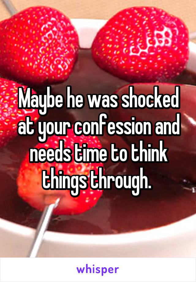 Maybe he was shocked at your confession and needs time to think things through. 
