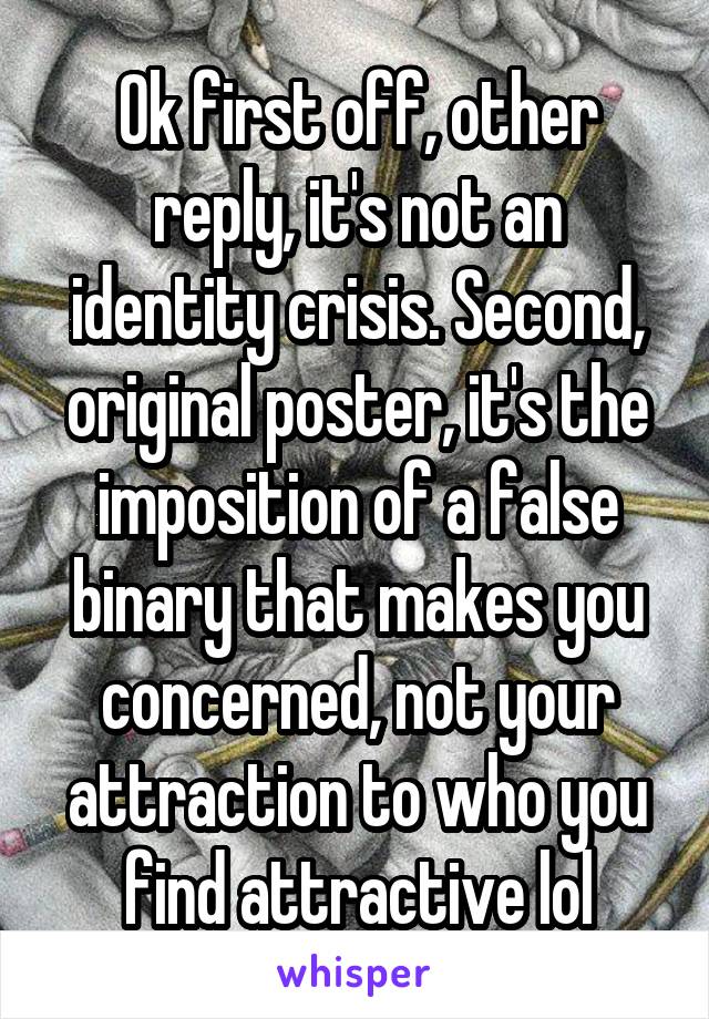 Ok first off, other reply, it's not an identity crisis. Second, original poster, it's the imposition of a false binary that makes you concerned, not your attraction to who you find attractive lol