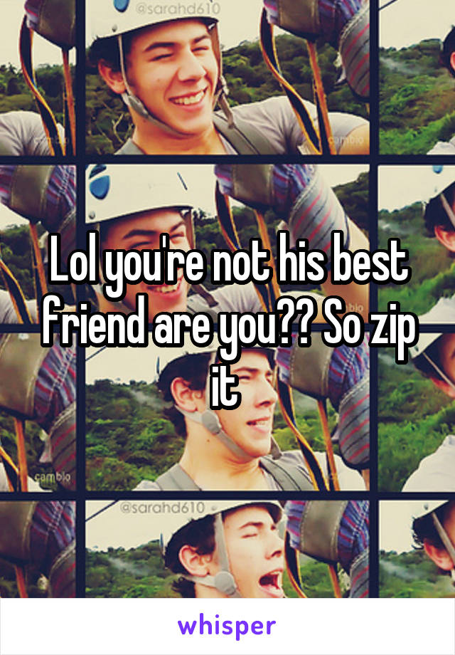 Lol you're not his best friend are you?? So zip it 