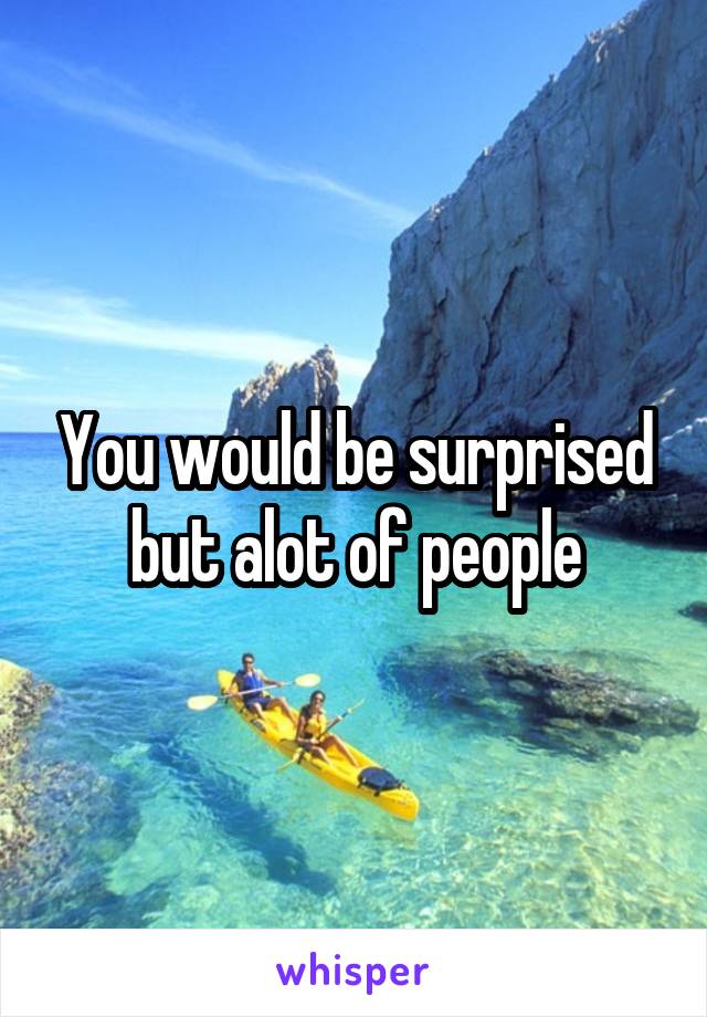 You would be surprised but alot of people