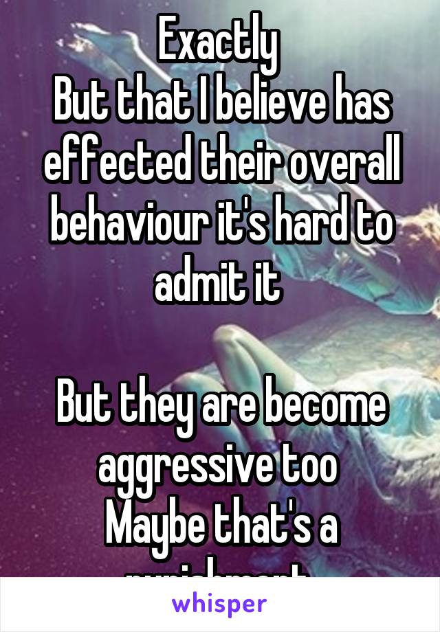 Exactly 
But that I believe has effected their overall behaviour it's hard to admit it 

But they are become aggressive too 
Maybe that's a punishment 