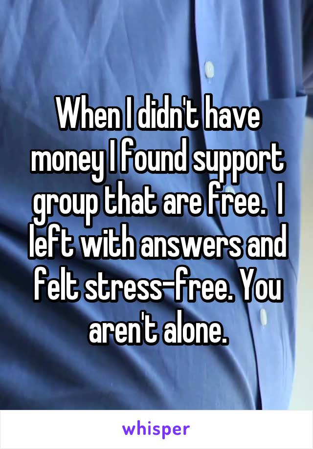 When I didn't have money I found support group that are free.  I left with answers and felt stress-free. You aren't alone.