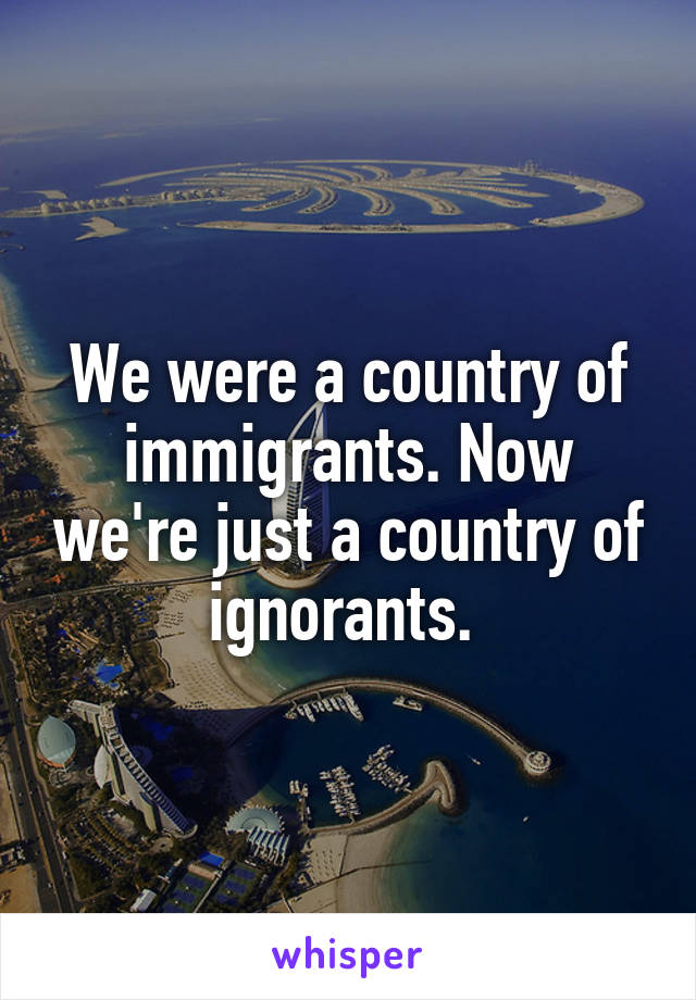 We were a country of immigrants. Now we're just a country of ignorants. 
