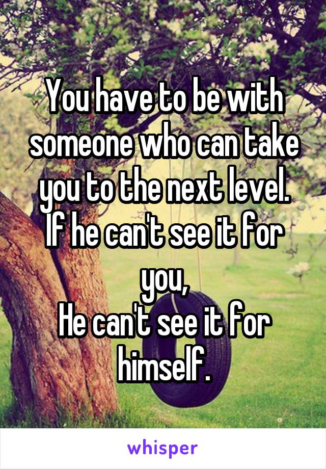 You have to be with someone who can take you to the next level.
If he can't see it for you,
He can't see it for himself.