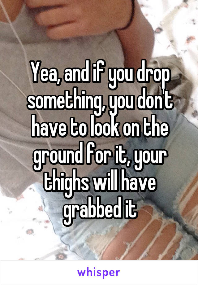 Yea, and if you drop something, you don't have to look on the ground for it, your thighs will have grabbed it