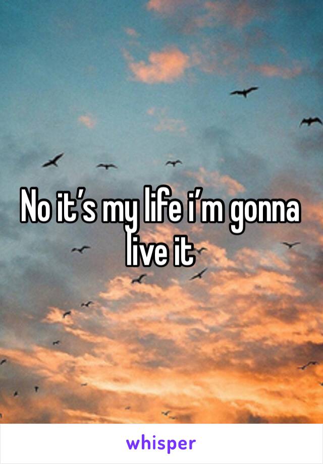 No it’s my life i’m gonna live it