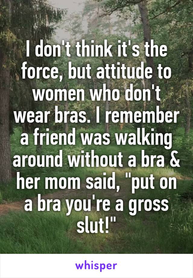 I don't think it's the force, but attitude to women who don't wear bras. I remember a friend was walking around without a bra & her mom said, "put on a bra you're a gross slut!"