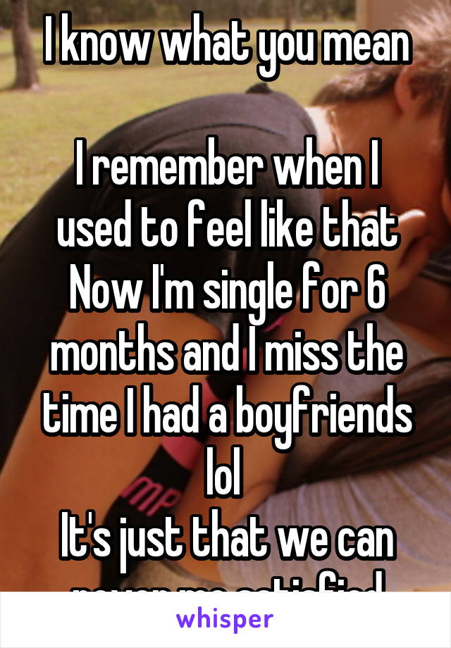 I know what you mean

I remember when I used to feel like that
Now I'm single for 6 months and I miss the time I had a boyfriends lol 
It's just that we can never me satisfied