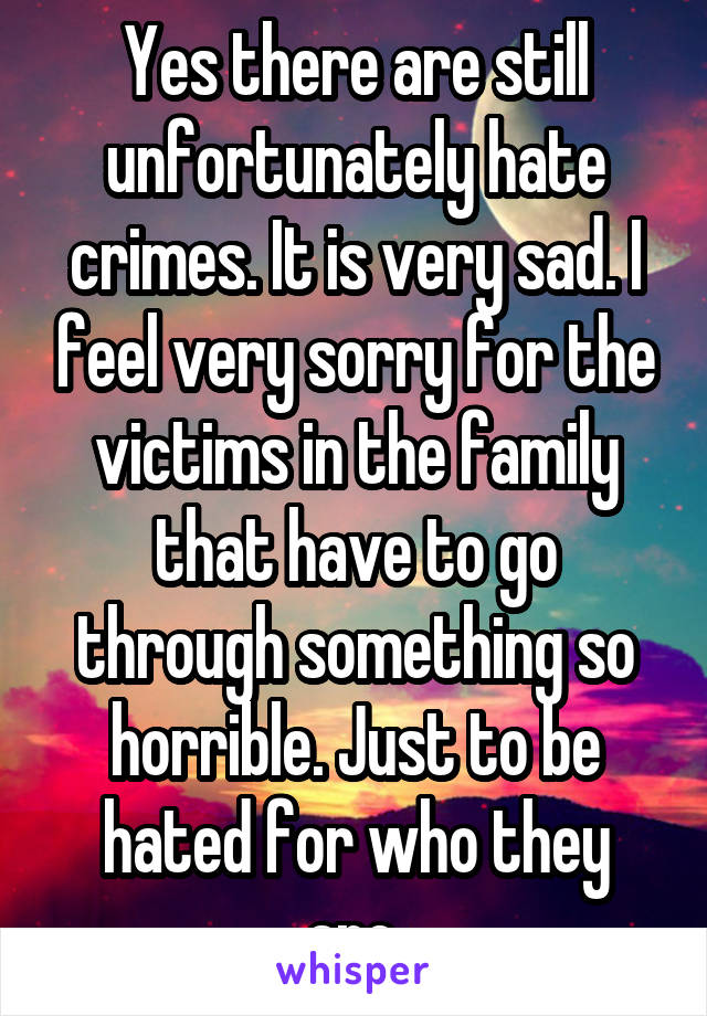 Yes there are still unfortunately hate crimes. It is very sad. I feel very sorry for the victims in the family that have to go through something so horrible. Just to be hated for who they are.