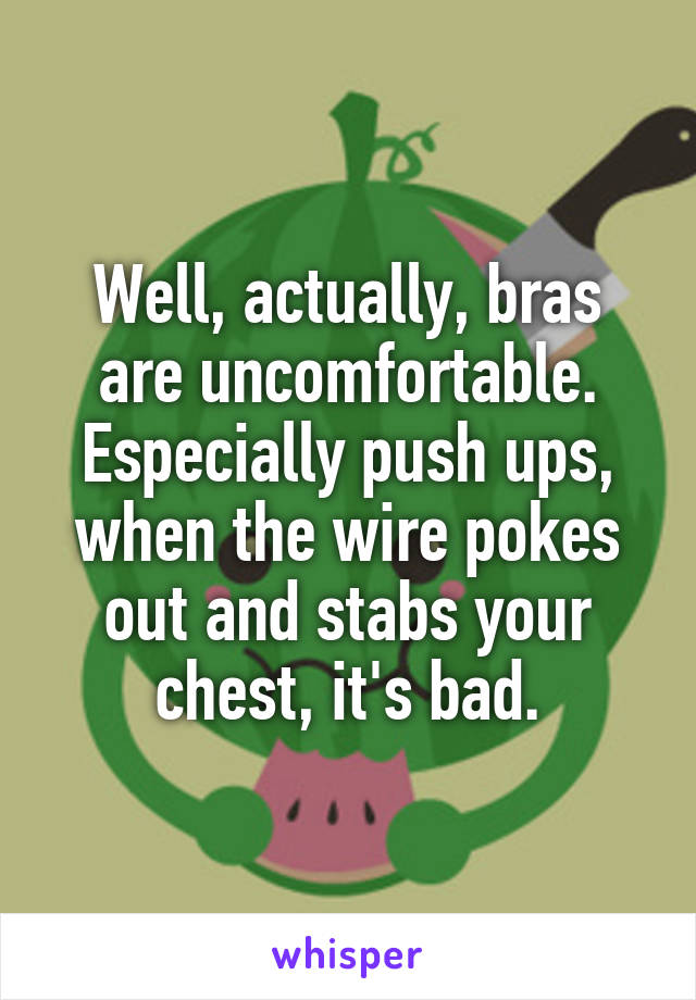 Well, actually, bras are uncomfortable. Especially push ups, when the wire pokes out and stabs your chest, it's bad.