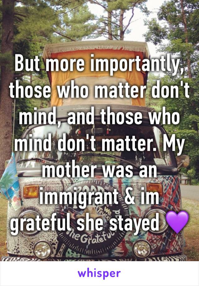 But more importantly, those who matter don't mind, and those who mind don't matter. My mother was an immigrant & im grateful she stayed 💜