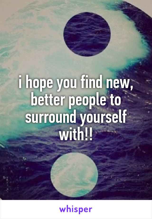 i hope you find new, better people to surround yourself with!!
