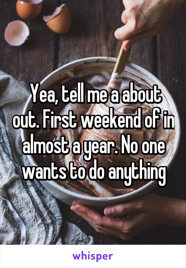  Yea, tell me a about out. First weekend of in almost a year. No one wants to do anything