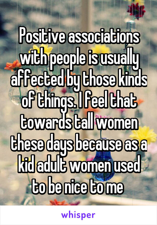 Positive associations with people is usually affected by those kinds of things. I feel that towards tall women these days because as a kid adult women used to be nice to me 