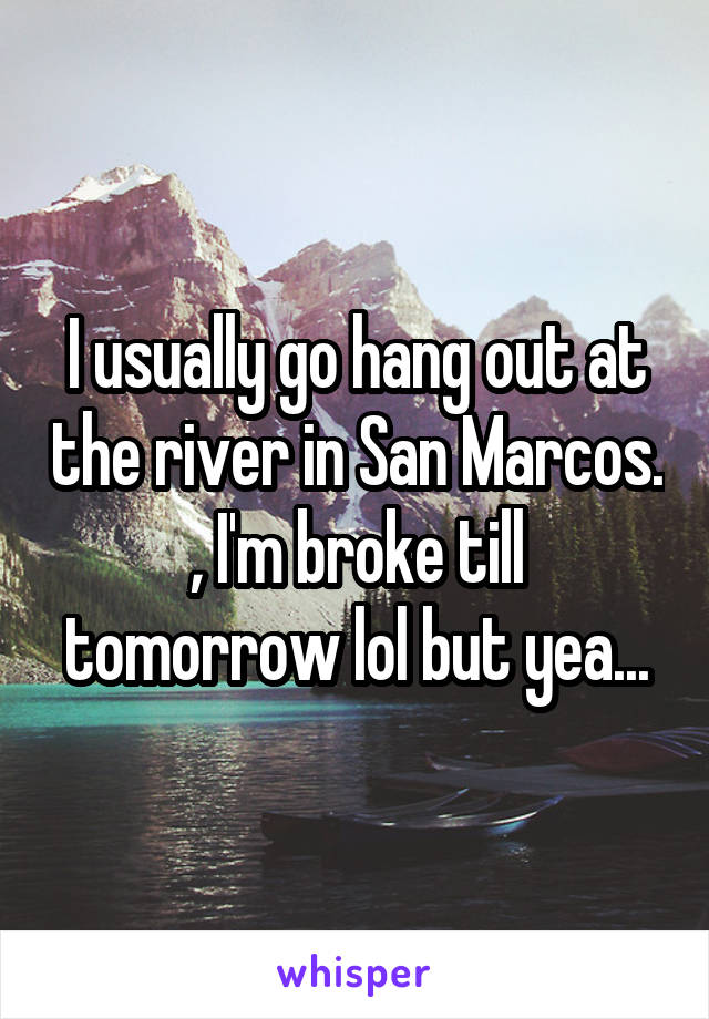 I usually go hang out at the river in San Marcos. , I'm broke till tomorrow lol but yea...