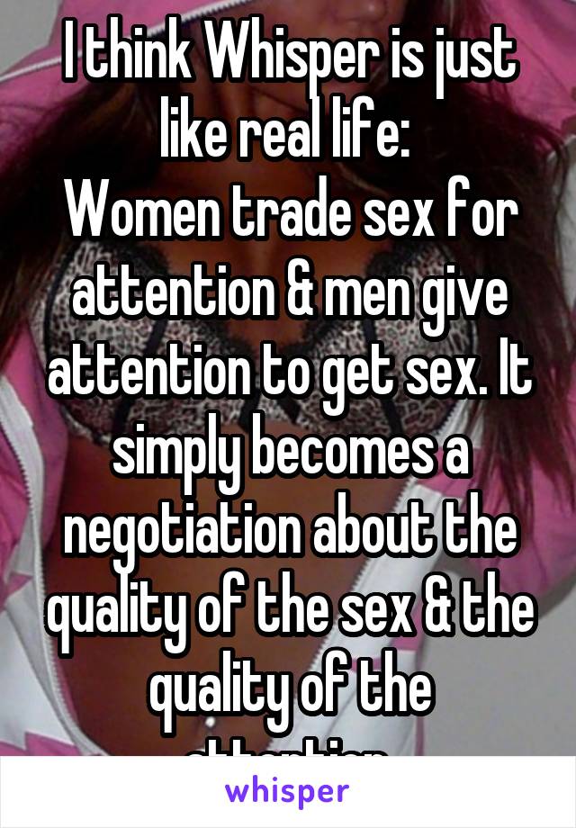 I think Whisper is just like real life: 
Women trade sex for attention & men give attention to get sex. It simply becomes a negotiation about the quality of the sex & the quality of the attention.