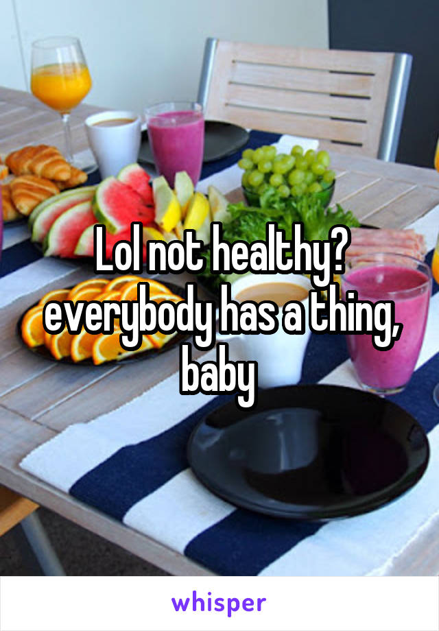 Lol not healthy? everybody has a thing, baby 