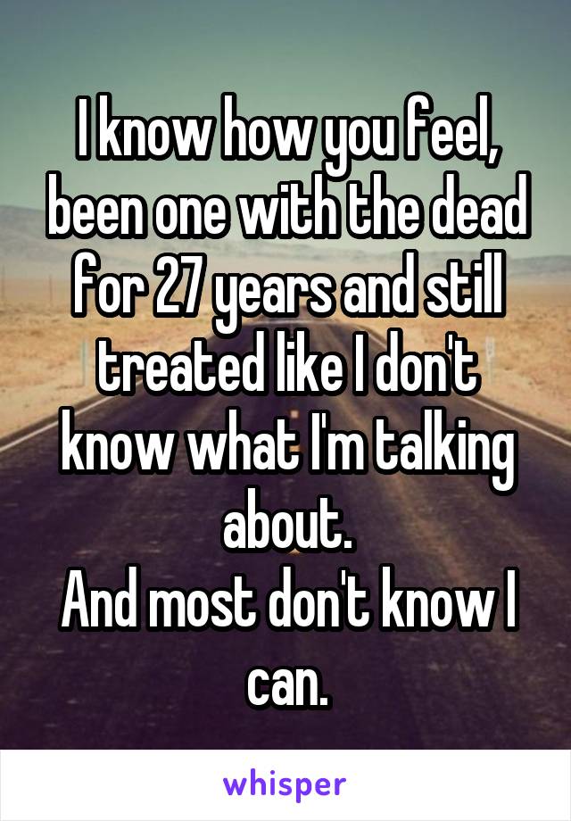 I know how you feel, been one with the dead for 27 years and still treated like I don't know what I'm talking about.
And most don't know I can.