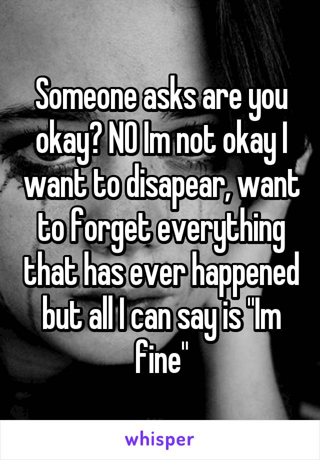 Someone asks are you okay? NO Im not okay I want to disapear, want to forget everything that has ever happened but all I can say is "Im fine"