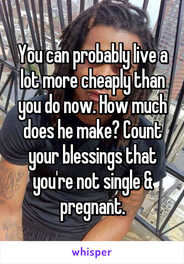 You can probably live a lot more cheaply than you do now. How much does he make? Count your blessings that you're not single & pregnant.