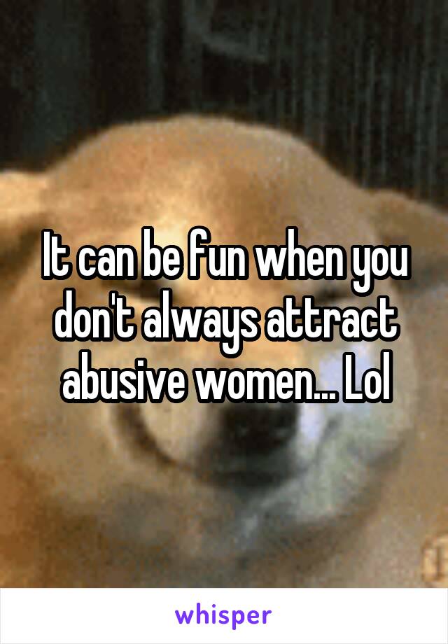 It can be fun when you don't always attract abusive women... Lol