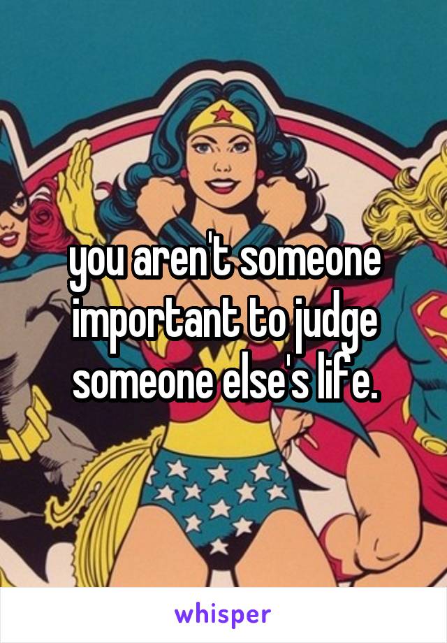 you aren't someone important to judge someone else's life.