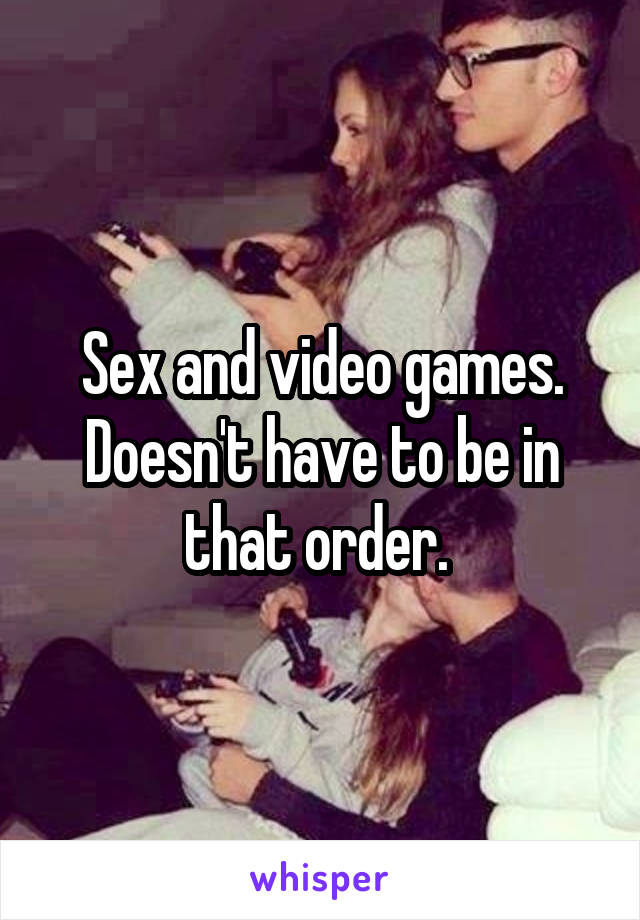 Sex and video games. Doesn't have to be in that order. 