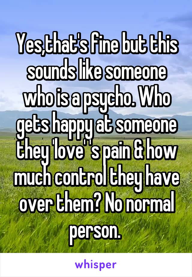 Yes,that's fine but this sounds like someone who is a psycho. Who gets happy at someone they 'love' 's pain & how much control they have over them? No normal person. 
