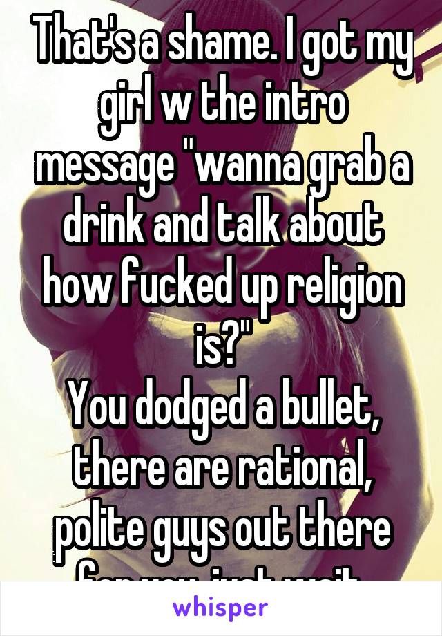 That's a shame. I got my girl w the intro message "wanna grab a drink and talk about how fucked up religion is?"
You dodged a bullet, there are rational, polite guys out there for you, just wait.