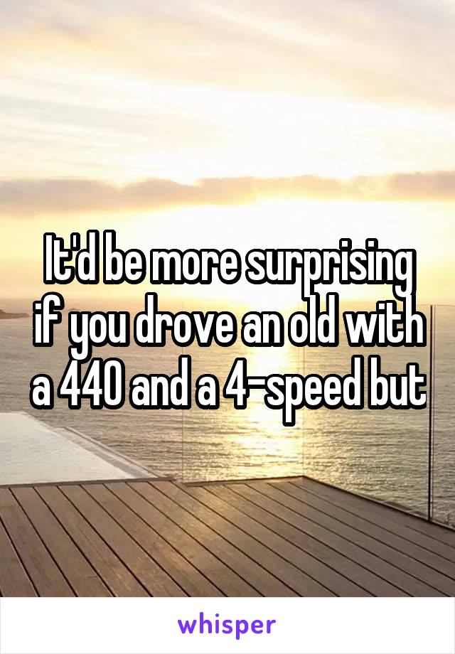 It'd be more surprising if you drove an old with a 440 and a 4-speed but