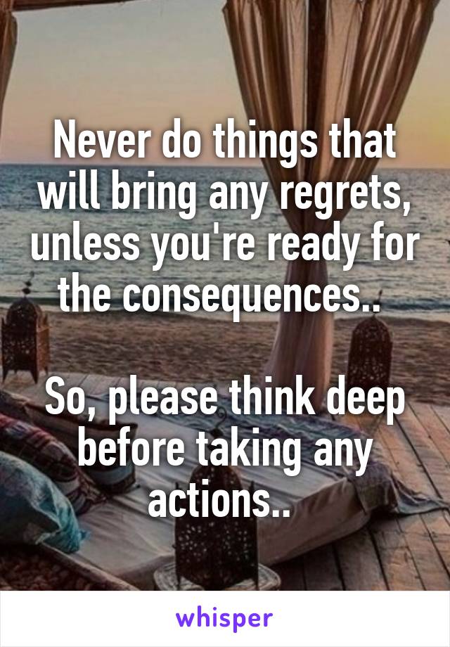 Never do things that will bring any regrets, unless you're ready for the consequences.. 

So, please think deep before taking any actions.. 