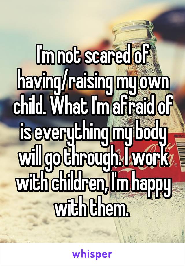 I'm not scared of having/raising my own child. What I'm afraid of is everything my body will go through. I work with children, I'm happy with them. 